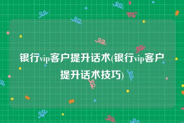 银行vip客户提升话术(银行vip客户提升话术技巧)