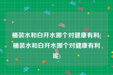 桶装水和白开水哪个对健康有利(桶装水和白开水哪个对健康有利呢)