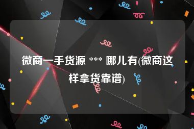 微商一手货源 *** 哪儿有(微商这样拿货靠谱)