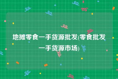 地摊零食一手货源批发(零食批发一手货源市场)