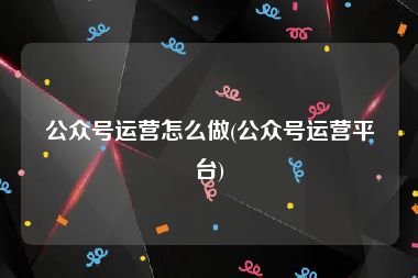 公众号运营怎么做(公众号运营平台)