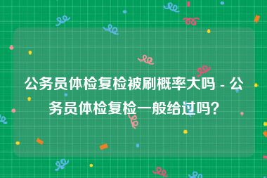 公务员体检复检被刷概率大吗 - 公务员体检复检一般给过吗？