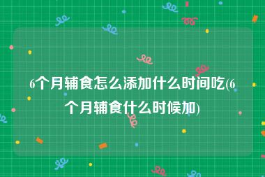 6个月辅食怎么添加什么时间吃(6个月辅食什么时候加)