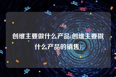 创维主要做什么产品(创维主要做什么产品的销售)