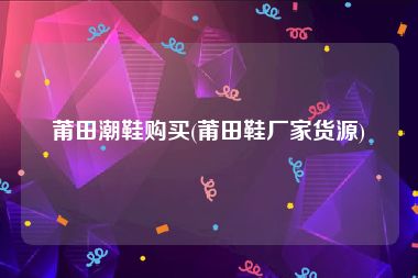 莆田潮鞋购买(莆田鞋厂家货源)