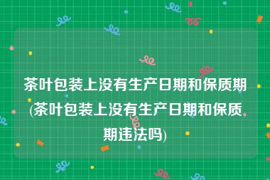 茶叶包装上没有生产日期和保质期(茶叶包装上没有生产日期和保质期违法吗)