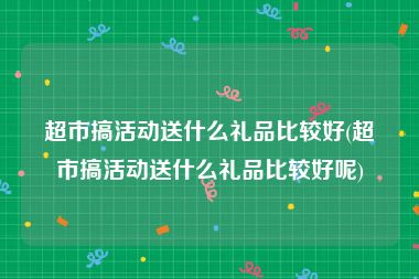 超市搞活动送什么礼品比较好(超市搞活动送什么礼品比较好呢)