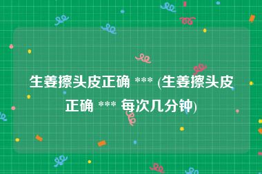 生姜擦头皮正确 *** (生姜擦头皮正确 *** 每次几分钟)