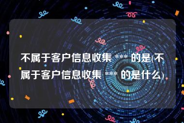 不属于客户信息收集 *** 的是(不属于客户信息收集 *** 的是什么)