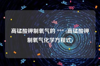 高锰酸钾制氧气的 *** (高锰酸钾制氧气化学方程式)