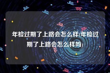 年检过期了上路会怎么样(年检过期了上路会怎么样吗)