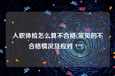 入职体检怎么算不合格(常见的不合格情况及应对 *** )