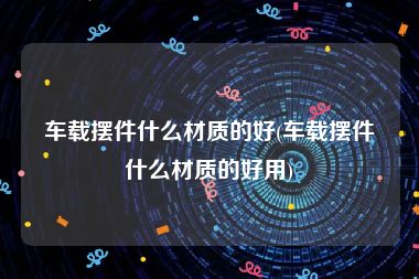 车载摆件什么材质的好(车载摆件什么材质的好用)