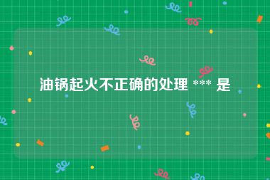 油锅起火不正确的处理 *** 是