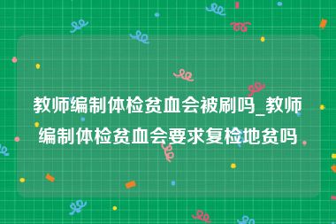 教师编制体检贫血会被刷吗_教师编制体检贫血会要求复检地贫吗