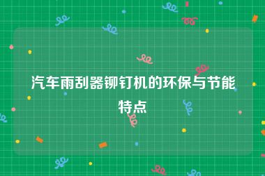 汽车雨刮器铆钉机的环保与节能特点