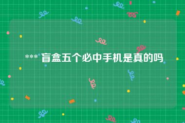  *** 盲盒五个必中手机是真的吗