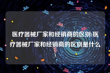 医疗器械厂家和经销商的区别(医疗器械厂家和经销商的区别是什么)