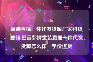 童装直播一件代发货源厂家购货要领,巴音郭楞童装直播一件代发货源怎么样一手价进货