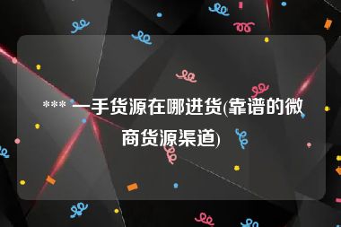  *** 一手货源在哪进货(靠谱的微商货源渠道)