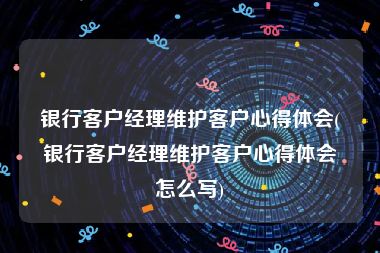 银行客户经理维护客户心得体会(银行客户经理维护客户心得体会怎么写)