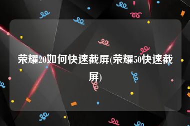 荣耀20如何快速截屏(荣耀50快速截屏)