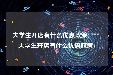 大学生开店有什么优惠政策( *** 大学生开店有什么优惠政策)