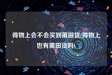 得物上会不会买到莆田货(得物上也有莆田货吗)