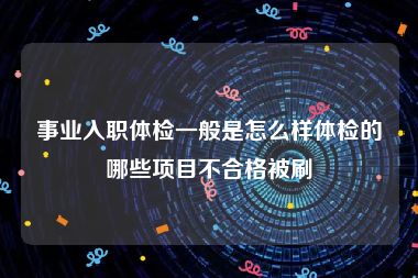 事业入职体检一般是怎么样体检的哪些项目不合格被刷