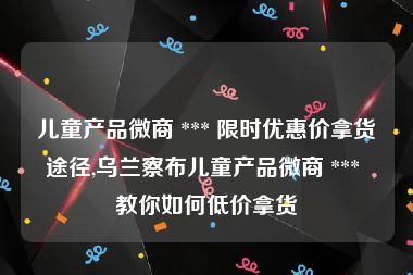 儿童产品微商 *** 限时优惠价拿货途径,乌兰察布儿童产品微商 *** 教你如何低价拿货