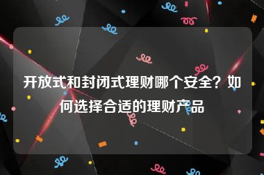 开放式和封闭式理财哪个安全？如何选择合适的理财产品