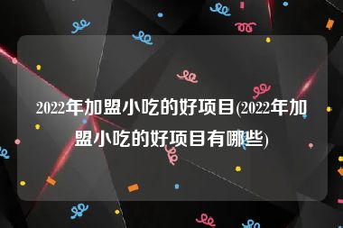 2022年加盟小吃的好项目(2022年加盟小吃的好项目有哪些)