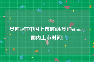 奥迪a9在中国上市时间(奥迪etrongt国内上市时间)