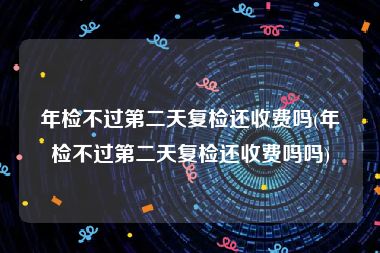 年检不过第二天复检还收费吗(年检不过第二天复检还收费吗吗)