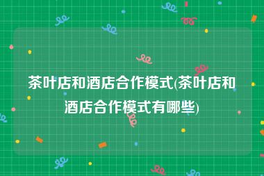 茶叶店和酒店合作模式(茶叶店和酒店合作模式有哪些)