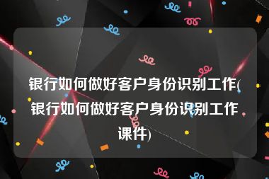 银行如何做好客户身份识别工作(银行如何做好客户身份识别工作课件)
