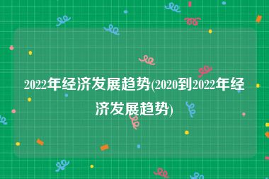 2022年经济发展趋势(2020到2022年经济发展趋势)