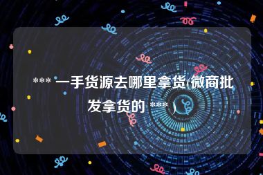  *** 一手货源去哪里拿货(微商批发拿货的 *** )