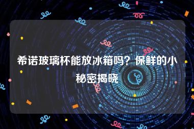 希诺玻璃杯能放冰箱吗？保鲜的小秘密揭晓
