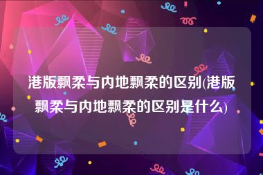 港版飘柔与内地飘柔的区别(港版飘柔与内地飘柔的区别是什么)