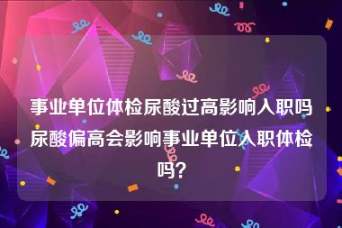 事业单位体检尿酸过高影响入职吗尿酸偏高会影响事业单位入职体检吗？