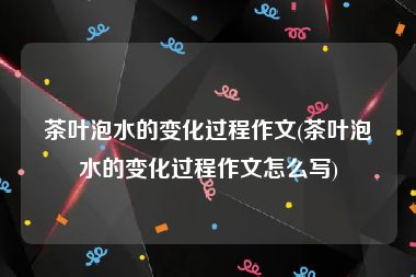茶叶泡水的变化过程作文(茶叶泡水的变化过程作文怎么写)