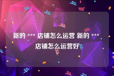 新的 *** 店铺怎么运营 新的 *** 店铺怎么运营好