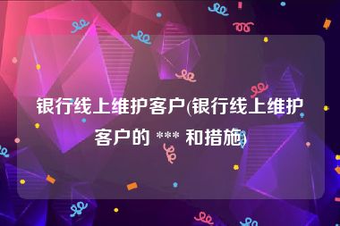 银行线上维护客户(银行线上维护客户的 *** 和措施)