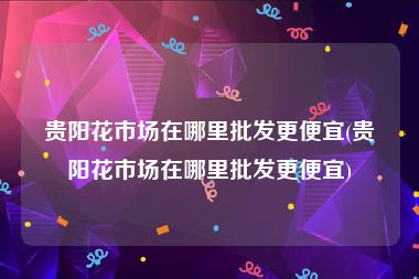 贵阳花市场在哪里批发更便宜(贵阳花市场在哪里批发更便宜)