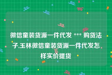 微信童装货源一件代发 *** 购货法子,玉林微信童装货源一件代发怎样实价提货