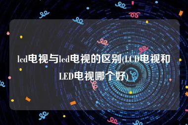 lcd电视与led电视的区别(LCD电视和LED电视哪个好)
