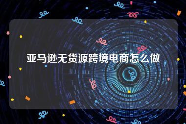 亚马逊无货源跨境电商怎么做