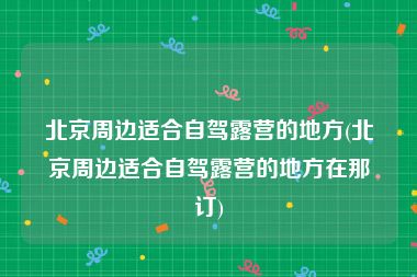 北京周边适合自驾露营的地方(北京周边适合自驾露营的地方在那订)