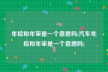 年检和年审是一个意思吗(汽车年检和年审是一个意思吗)